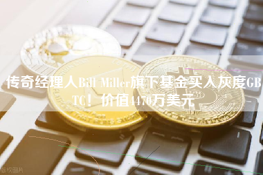传奇经理人Bill Miller旗下基金买入灰度GBTC！价值4470万美元